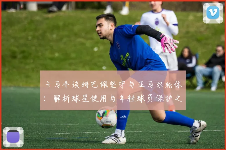卡马乔谈姆巴佩坚守与亚马尔轮休：解析球星使用与年轻球员保护之道
