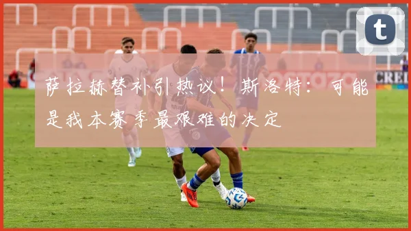 萨拉赫替补引热议！斯洛特：可能是我本赛季最艰难的决定