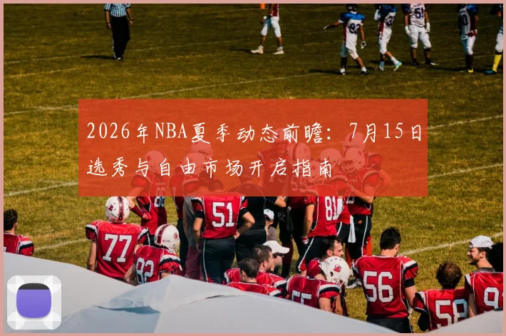 2026年NBA夏季动态前瞻：7月15日选秀与自由市场开启指南