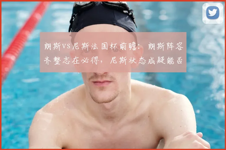 朗斯vs尼斯法国杯前瞻:朗斯阵容齐整志在必得,尼斯状态成疑能否逆袭?
