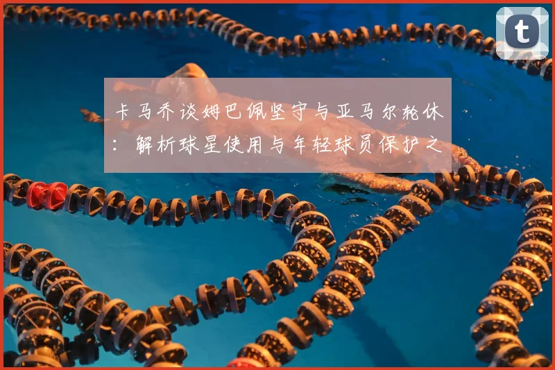 卡马乔谈姆巴佩坚守与亚马尔轮休:解析球星使用与年轻球员保护之道