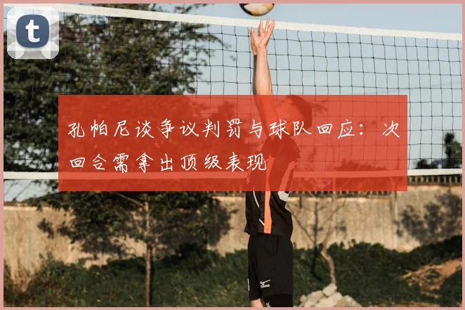 孔帕尼谈争议判罚与球队回应：次回合需拿出顶级表现