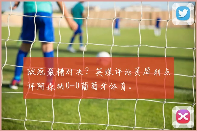 欧冠最糟对决？英媒评论员犀利点评阿森纳0-0葡萄牙体育。