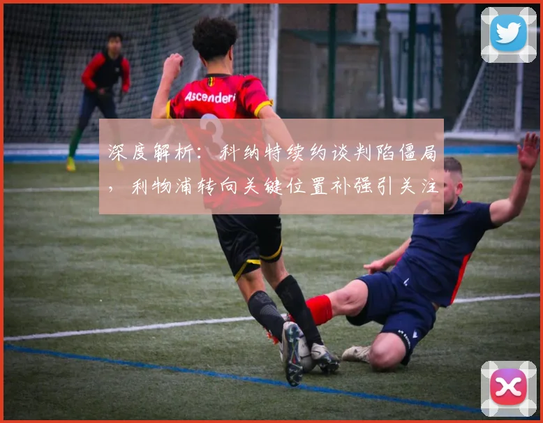 深度解析：科纳特续约谈判陷僵局，利物浦转向关键位置补强引关注