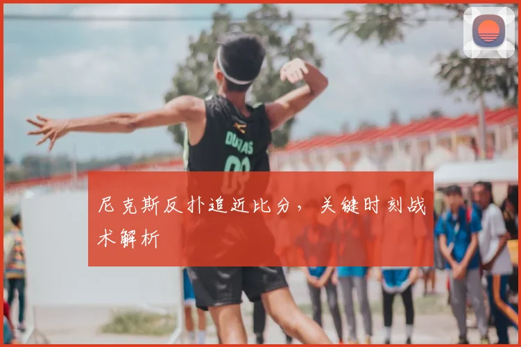 尼克斯反扑追近比分,关键时刻战术解析