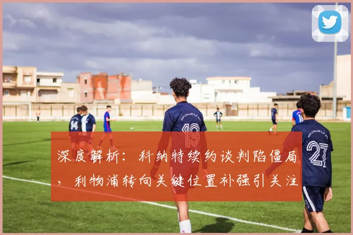 深度解析:科纳特续约谈判陷僵局,利物浦转向关键位置补强引关注