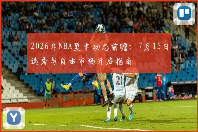 2026年NBA夏季动态前瞻：7月15日选秀与自由市场开启指南